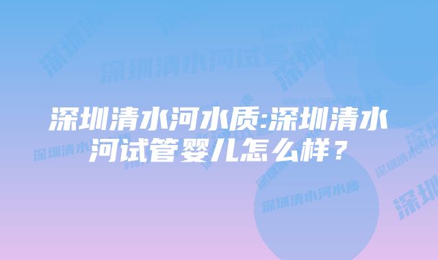 深圳清水河水质:深圳清水河试管婴儿怎么样？