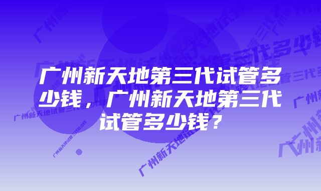 广州新天地第三代试管多少钱，广州新天地第三代试管多少钱？