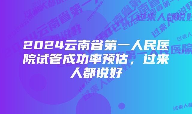 2024云南省第一人民医院试管成功率预估，过来人都说好