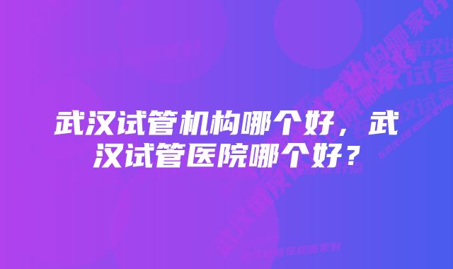 武汉试管机构哪个好，武汉试管医院哪个好？