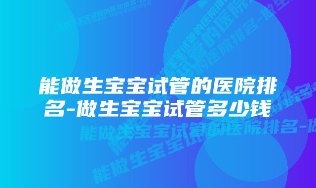 能做生宝宝试管的医院排名-做生宝宝试管多少钱