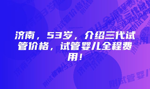 济南，53岁，介绍三代试管价格，试管婴儿全程费用！