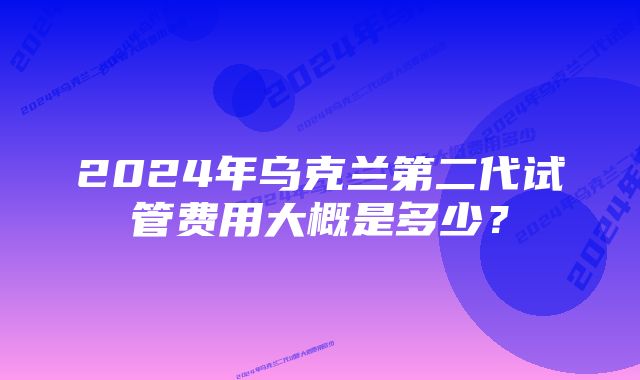 2024年乌克兰第二代试管费用大概是多少？