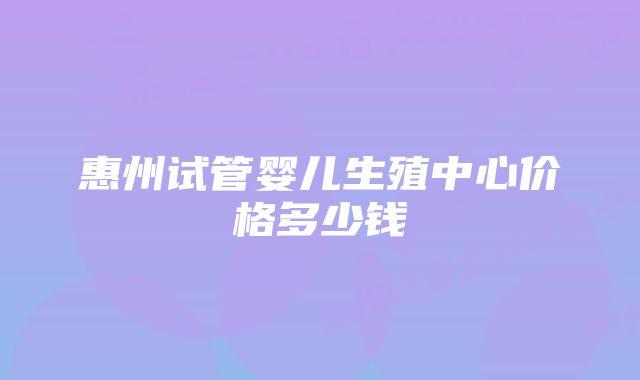 惠州试管婴儿生殖中心价格多少钱