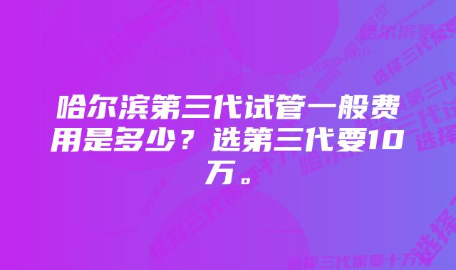 哈尔滨第三代试管一般费用是多少？选第三代要10万。