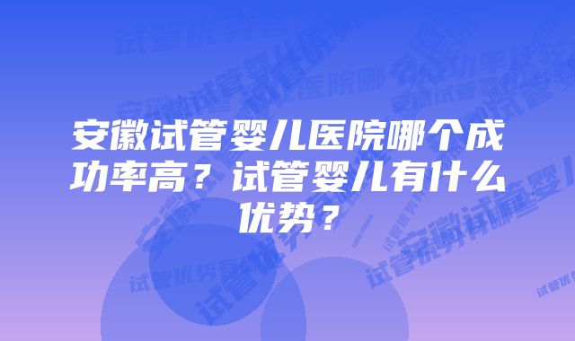 安徽试管婴儿医院哪个成功率高？试管婴儿有什么优势？