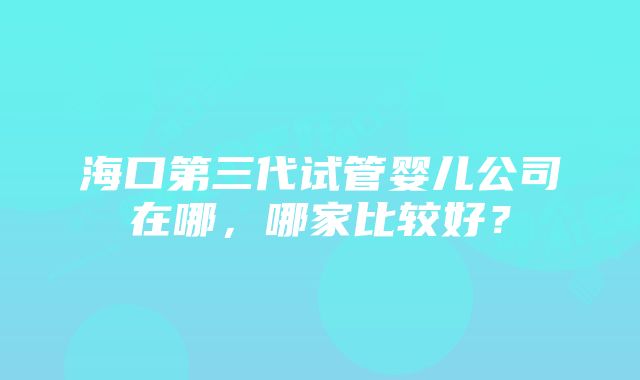 海口第三代试管婴儿公司在哪，哪家比较好？