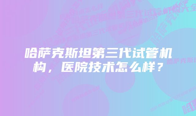 哈萨克斯坦第三代试管机构，医院技术怎么样？