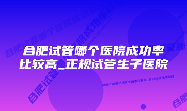 合肥试管哪个医院成功率比较高_正规试管生子医院