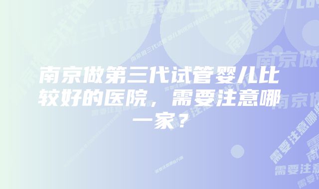 南京做第三代试管婴儿比较好的医院，需要注意哪一家？