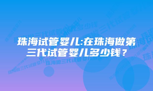 珠海试管婴儿:在珠海做第三代试管婴儿多少钱？