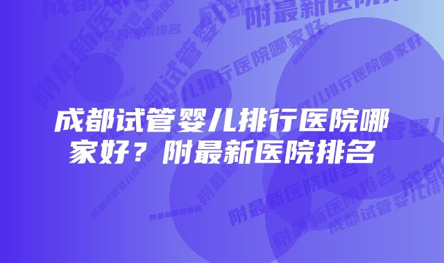 成都试管婴儿排行医院哪家好？附最新医院排名