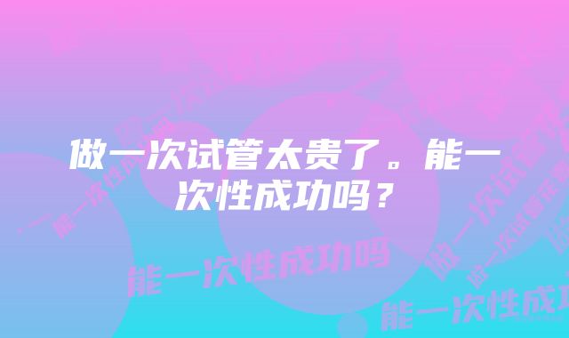 做一次试管太贵了。能一次性成功吗？