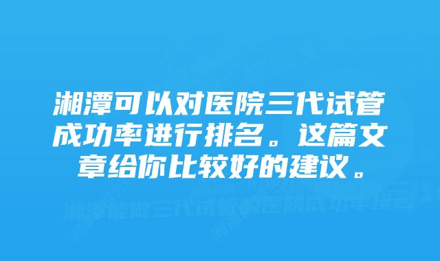 湘潭可以对医院三代试管成功率进行排名。这篇文章给你比较好的建议。