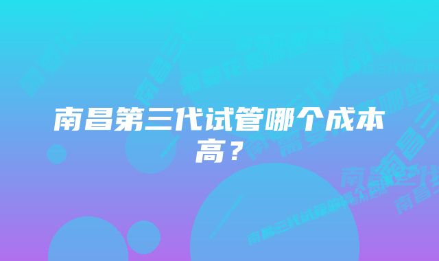 南昌第三代试管哪个成本高？