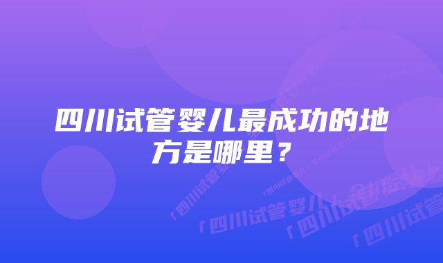 四川试管婴儿最成功的地方是哪里？