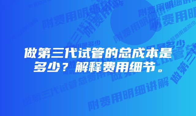 做第三代试管的总成本是多少？解释费用细节。