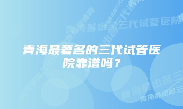 青海最著名的三代试管医院靠谱吗？