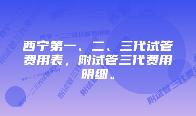 西宁第一、二、三代试管费用表，附试管三代费用明细。