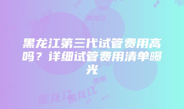 黑龙江第三代试管费用高吗？详细试管费用清单曝光