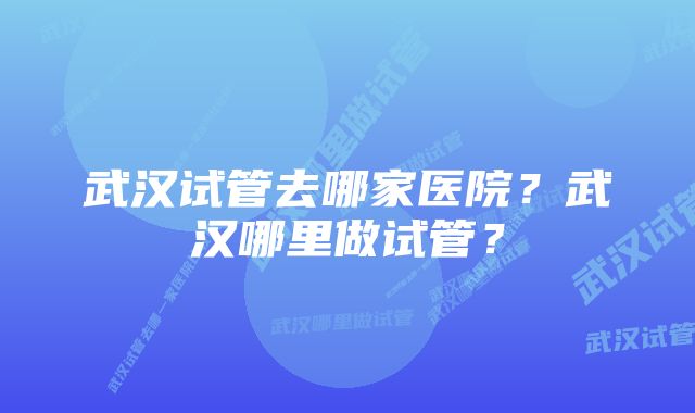 武汉试管去哪家医院？武汉哪里做试管？