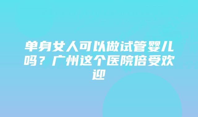 单身女人可以做试管婴儿吗？广州这个医院倍受欢迎