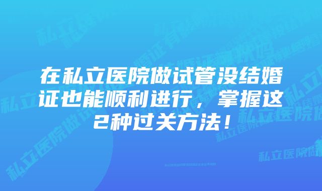 在私立医院做试管没结婚证也能顺利进行，掌握这2种过关方法！