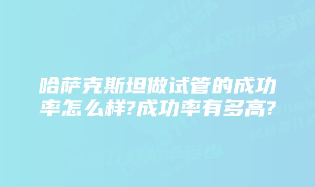 哈萨克斯坦做试管的成功率怎么样?成功率有多高?