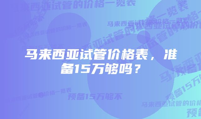 马来西亚试管价格表，准备15万够吗？