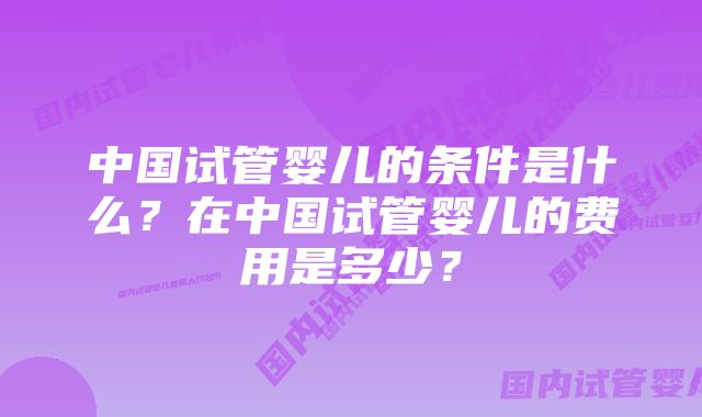 中国试管婴儿的条件是什么？在中国试管婴儿的费用是多少？