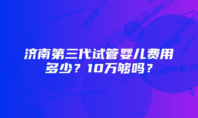 济南第三代试管婴儿费用多少？10万够吗？