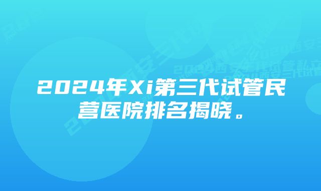 2024年Xi第三代试管民营医院排名揭晓。