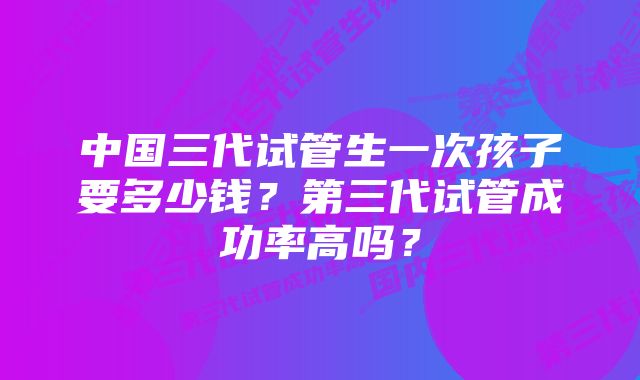 中国三代试管生一次孩子要多少钱？第三代试管成功率高吗？