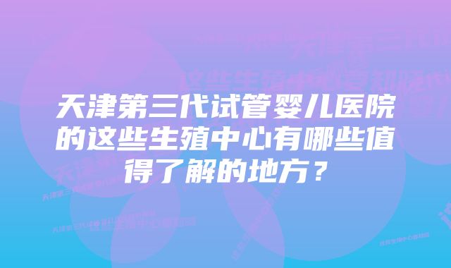 天津第三代试管婴儿医院的这些生殖中心有哪些值得了解的地方？