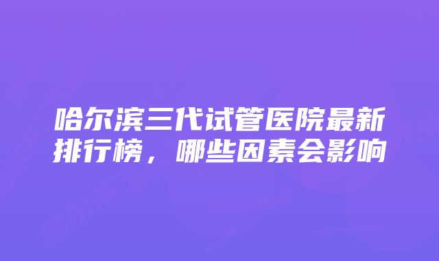 哈尔滨三代试管医院最新排行榜，哪些因素会影响