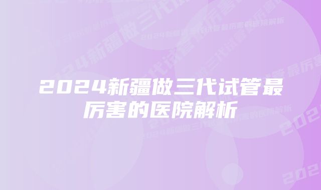 2024新疆做三代试管最厉害的医院解析