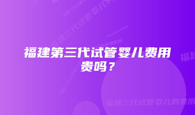 福建第三代试管婴儿费用贵吗？