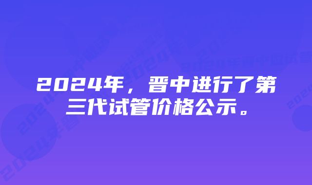 2024年，晋中进行了第三代试管价格公示。