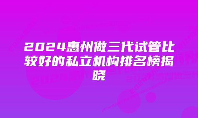 2024惠州做三代试管比较好的私立机构排名榜揭晓