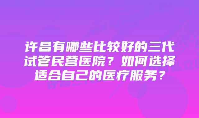 许昌有哪些比较好的三代试管民营医院？如何选择适合自己的医疗服务？