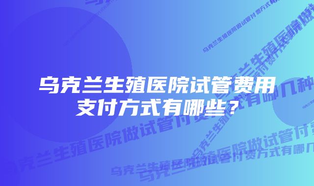 乌克兰生殖医院试管费用支付方式有哪些？