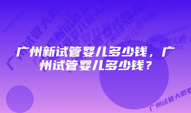 广州新试管婴儿多少钱，广州试管婴儿多少钱？