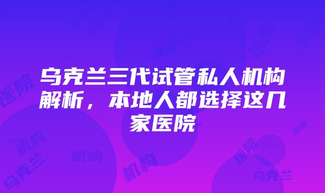 乌克兰三代试管私人机构解析，本地人都选择这几家医院