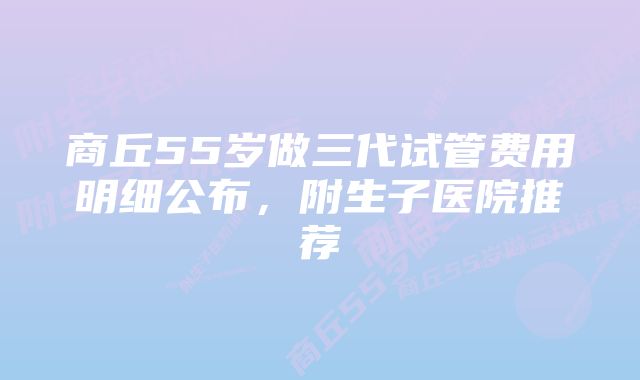 商丘55岁做三代试管费用明细公布，附生子医院推荐