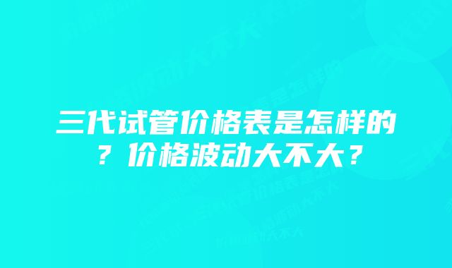 三代试管价格表是怎样的？价格波动大不大？