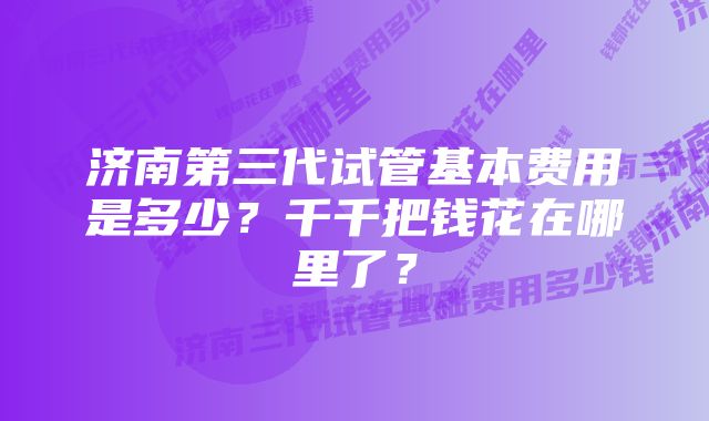 济南第三代试管基本费用是多少？千千把钱花在哪里了？