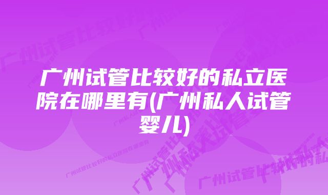 广州试管比较好的私立医院在哪里有(广州私人试管婴儿)