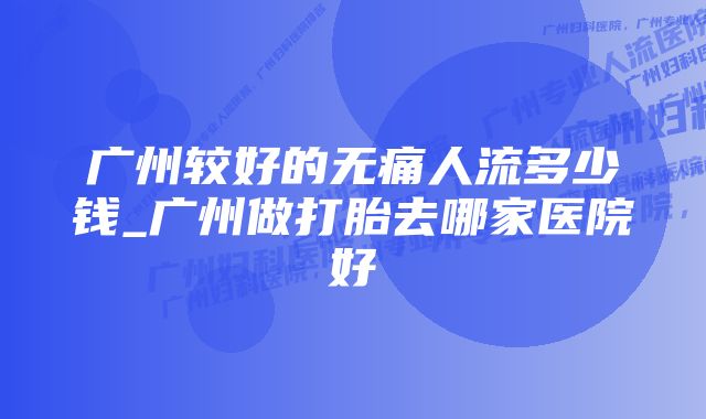 广州较好的无痛人流多少钱_广州做打胎去哪家医院好