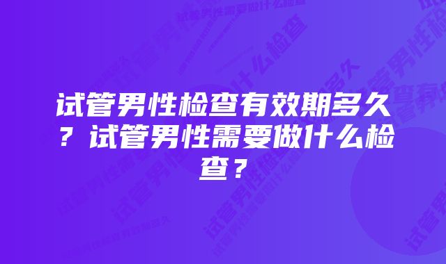 试管男性检查有效期多久？试管男性需要做什么检查？