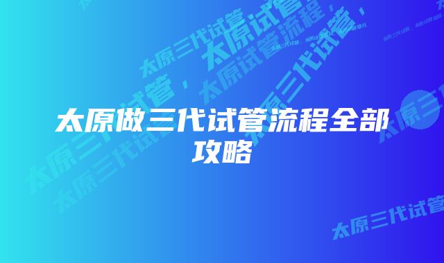 太原做三代试管流程全部攻略